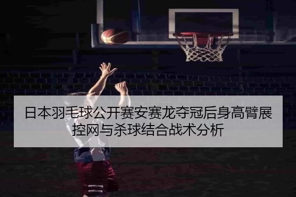 日本羽毛球公开赛安赛龙夺冠后身高臂展控网与杀球结合战术分析